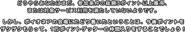 どうやらあなたはまだ、参加条件の年間3ポイント以上獲得、または対象サービス利用を満たしていないようです。しかし、ポイオネアの会場にたどり着いたということは、今後ポイントをざくざく貯めていく才能の片鱗を感じます！